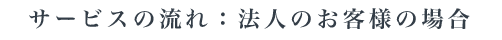 サービスの流れ：法人のお客様の場合