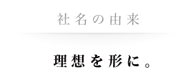 社名の由来　理想を形に